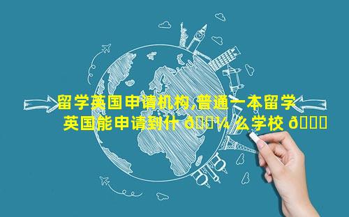 留学英国申请机构,普通一本留学英国能申请到什 🐼 么学校 🐎